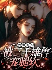 娇软腰精穿兽世三千雄兽宠腿软免费阅读第六十多章